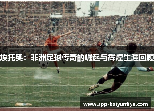 埃托奥:非洲足球传奇的崛起与辉煌生涯回顾 埃托奥:非洲足球传奇的崛起与辉煌生涯回顾