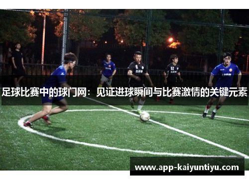 足球比赛中的球门网:见证进球瞬间与比赛激情的关键元素 足球比赛中的球门网:见证进球瞬间与比赛激情的关键元素