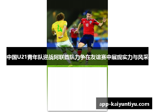 中国U21青年队迎战阿联酋队力争在友谊赛中展现实力与风采 中国U21青年队迎战阿联酋队力争在友谊赛中展现实力与风采